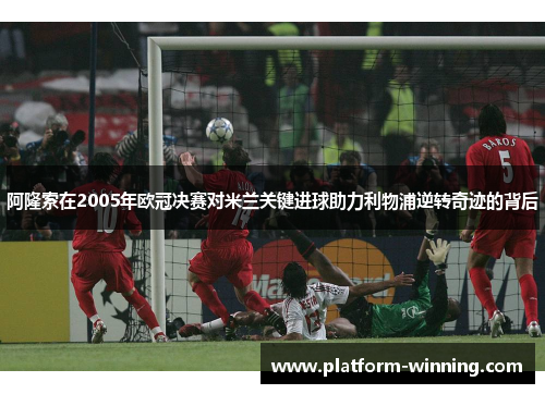 阿隆索在2005年欧冠决赛对米兰关键进球助力利物浦逆转奇迹的背后