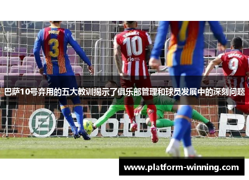 巴萨10号弃用的五大教训揭示了俱乐部管理和球员发展中的深刻问题