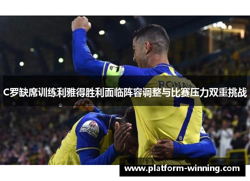 C罗缺席训练利雅得胜利面临阵容调整与比赛压力双重挑战