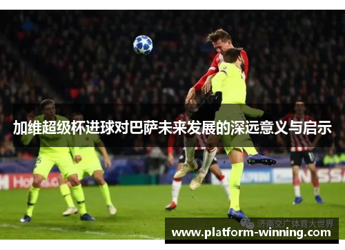 加维超级杯进球对巴萨未来发展的深远意义与启示