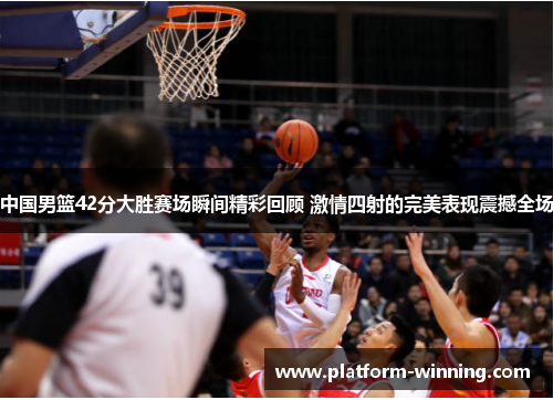 中国男篮42分大胜赛场瞬间精彩回顾 激情四射的完美表现震撼全场